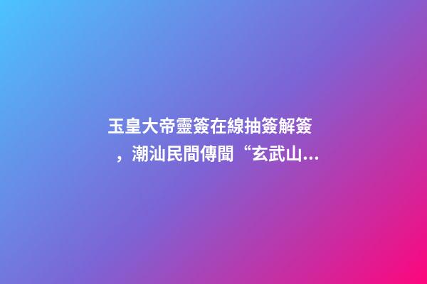 玉皇大帝靈簽在線抽簽解簽，潮汕民間傳聞“玄武山香火最靈”-第1張-觀點-玄機派